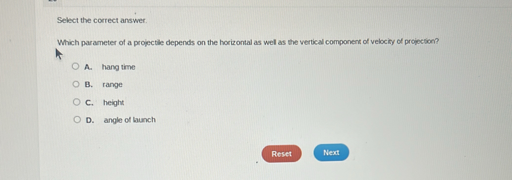 Select the correct answer.
Which parameter of a projectile depends on the horizontal as well as the vertical component of velocity of projection?
A. hang time
B. range
C. height
D. angle of launch
Reset Next