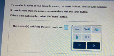 If a number is added to four times its square, the result is three. Find all such numbers.
If there is more than one answer, separate them with the "and" button.
If there is no such number, select the "None" button.
The number(s) satisfying the given condition: □ None □ sim □ sqrt(□ )
 □ /□   _ +□  
× 5