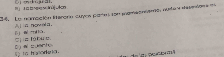 D) esdrújulas.
E) sobrees drújulas.
34. La narración literaria cuyas partes son planteamiento, nudo y desenlace es
A) la novela.
) el mito.
C) la fábula.
D)el cuento.
Ia historieta.
as de las palabras?