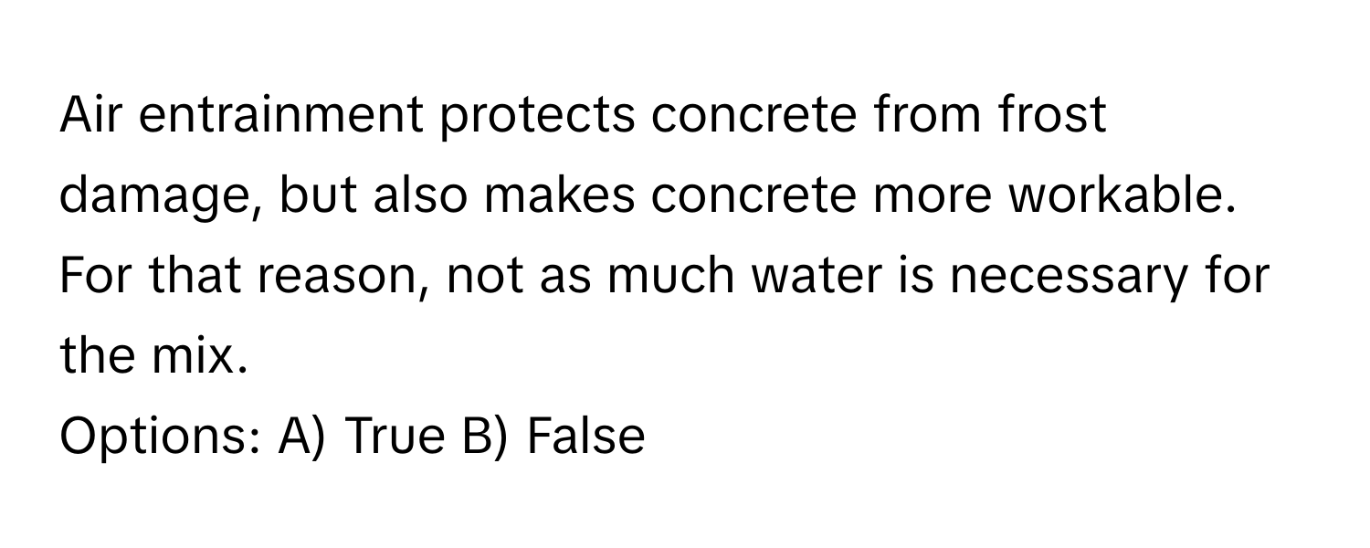 Air entrainment protects concrete from frost damage, but also makes concrete more workable. For that reason, not as much water is necessary for the mix.

Options: A) True B) False