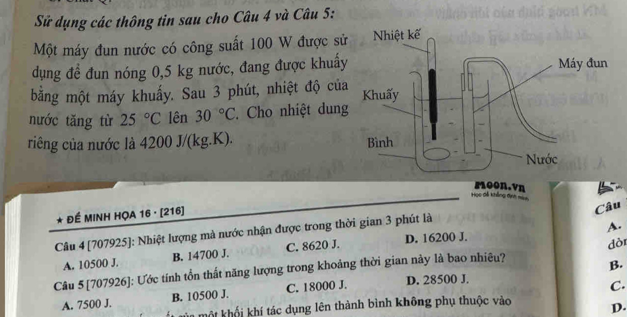 Sử dụng các thông tin sau cho Câu 4 và Câu 5:
Một máy đun nước có công suất 100 W được sử
dụng để đun nóng 0,5 kg nước, đang được khuấy
bằng một máy khuấy. Sau 3 phút, nhiệt độ của
nước tăng từ 25°C lên 30°C Cho nhiệt dung
riêng của nước là 4200 J/(kg.K). 
moon.vη
Học đễ khẳng định mia
* ĐÉ MINH HỌA 16 · [ 216 ]
Câu
A.
Câu 4 [707925]: Nhiệt lượng mà nước nhận được trong thời gian 3 phút là
D. 16200 J.
A. 10500 J. B. 14700 J. C. 8620 J.
B.
Câu 5 [707926]: Ước tính tồn thất năng lượng trong khoảng thời gian này là bao nhiêu? dòr
A. 7500 J. B. 10500 J. C. 18000 J.
D. 28500 J.
C.
môm một khối khí tác dụng lên thành bình không phụ thuộc vào
D.