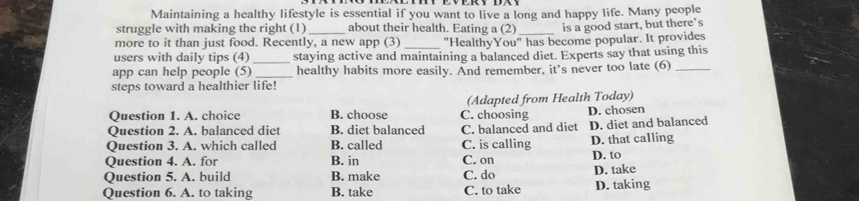 Maintaining a healthy lifestyle is essential if you want to live a long and happy life. Many people
struggle with making the right (1) _about their health. Eating a (2) is a good start, but there’s
more to it than just food. Recently, a new app (3) _"HealthyYou" has become popular. It provides
users with daily tips (4)_ staying active and maintaining a balanced diet. Experts say that using this
app can help people (5) _healthy habits more easily. And remember, it’s never too late (6)_
steps toward a healthier life!
(Adapted from Health Today)
Question 1. A. choice B. choose C. choosing D. chosen
Question 2. A. balanced diet B. diet balanced C. balanced and diet D. diet and balanced
Question 3. A. which called B. called C. is calling D. that calling
Question 4. A. for B. in C. on D. to
Question 5. A. build B. make C. do D. take
Question 6. A. to taking B. take C. to take D. taking