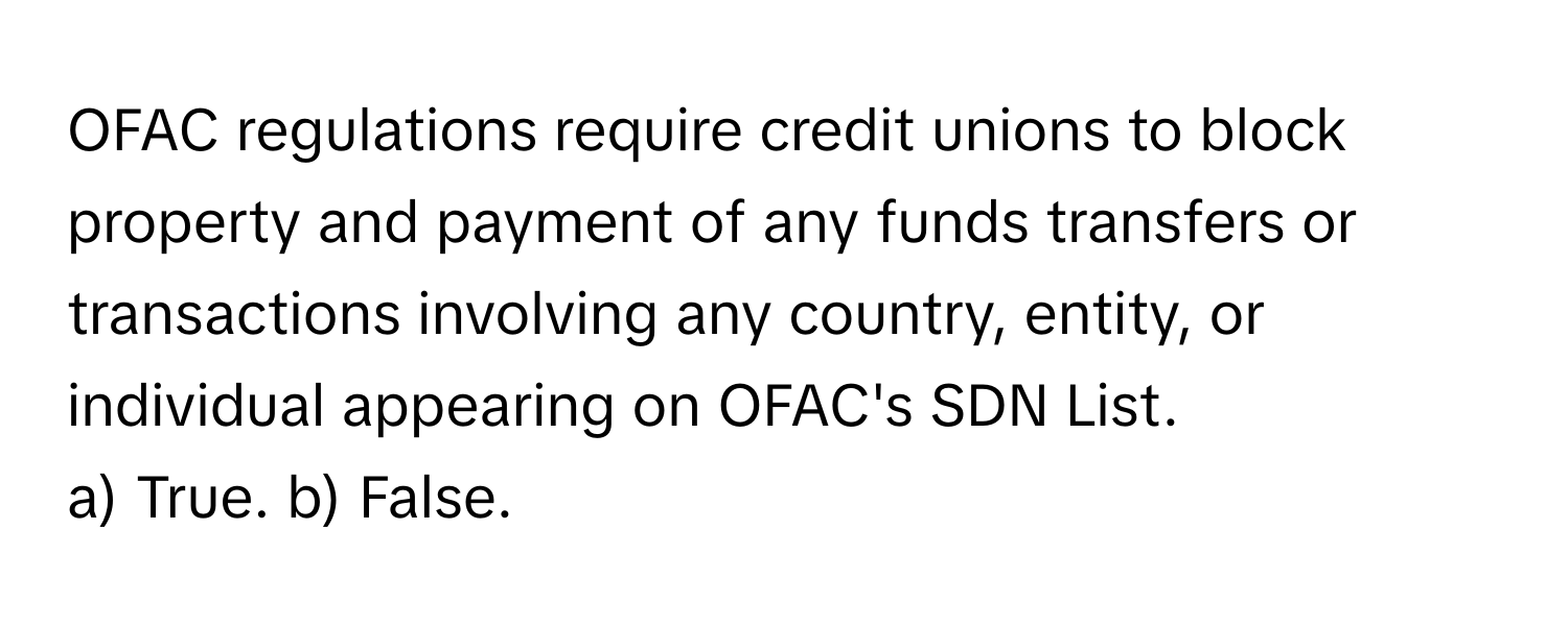 OFAC regulations require credit unions to block property and payment of any funds transfers or transactions involving any country, entity, or individual appearing on OFAC's SDN List.

a) True. b) False.