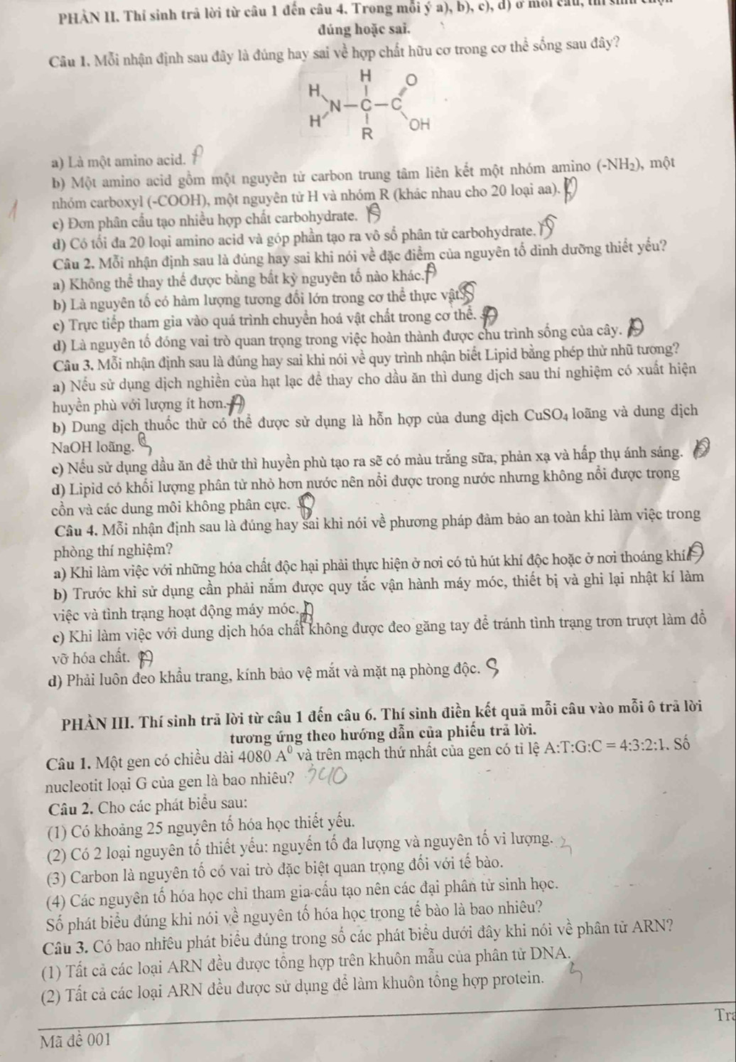 PHẢN II. Thí sinh trả lời từ câu 1 đến câu 4. Trong mỗi ý a), b), c), d) ở môi cầu, t y
dúng hoặc sai.
Câu 1. Mỗi nhận định sau đây là đúng hay sai về hợp chất hữu cơ trong cơ thể sống sau đây?
a) Là một amino acid.
b) Một amino acid gồm một nguyên tử carbon trung tâm liên kết một nhóm amino (-NH_2) ), một
nhóm carboxyl (-COOH), một nguyên tử H và nhóm R (khác nhau cho 20 loại aa).
c) Đơn phân cầu tạo nhiều hợp chất carbohydrate.
d) Có tối đa 20 loại amino acid và góp phần tạo ra vô số phân tử carbohydrate.
Câu 2. Mỗi nhận định sau là đúng hay sai khi nói về đặc điểm của nguyên tố dinh dưỡng thiết yếu?
a) Không thể thay thể được bằng bắt kỳ nguyên tố nào khác.
b) Là nguyên tố có hàm lượng tương đổi lớn trong cơ thể thực vật 3
c) Trực tiếp tham gia vào quá trình chuyển hoá vật chất trong cơ thể.
d) Là nguyên tố đóng vai trò quan trọng trong việc hoàn thành được chu trình sống của cây.
Câu 3. Mỗi nhận định sau là đúng hay sai khi nói về quy trình nhận biết Lipid bằng phép thử nhũ tương?
a) Nếu sử dụng dịch nghiền của hạt lạc đề thay cho dầu ăn thì dung dịch sau thí nghiệm có xuất hiện
huyền phù với lượng ít hơn.
b) Dung dịch thuốc thử có thể được sử dụng là hỗn hợp của dung dịch CuSO₄ loãng và dung dịch
NaOH loãng.
c) Nếu sử dụng dầu ăn đề thử thì huyền phù tạo ra sẽ có màu trắng sữa, phản xạ và hấp thụ ánh sáng.
d) Lipid có khối lượng phân tử nhỏ hơn nước nên nổi được trong nước nhưng không nổi được trong
cồn và các dung môi không phân cực.
Câu 4. Mỗi nhận định sau là đúng hay sai khi nói về phương pháp đảm bảo an toàn khi làm việc trong
phòng thí nghiệm?
a) Khi làm việc với những hóa chất độc hại phải thực hiện ở nơi có tủ hút khí độc hoặc ở nơi thoáng khía
b) Trước khi sử dụng cần phải nắm được quy tắc vận hành máy móc, thiết bị và ghi lại nhật kí làm
việc và tình trạng hoạt động máy móc.
c) Khi làm việc với dung dịch hóa chất không được đeo găng tay để tránh tình trạng trơn trượt làm đồ
vỡ hóa chất.
d) Phải luôn đeo khẩu trang, kính bảo vệ mắt và mặt nạ phòng độc.
PHẢN III. Thí sinh trã lời từ câu 1 đến câu 6. Thí sinh điền kết quả mỗi câu vào mỗi ô trã lời
tương ứng theo hướng dẫn của phiếu trã lời.
Câu 1. Một gen có chiều dài 4080A^0 và trên mạch thứ nhất của gen có tỉ lệ A:T:G:C=4:3:2:1.. Số
nucleotit loại G của gen là bao nhiêu?
Câu 2. Cho các phát biểu sau:
(1) Có khoảng 25 nguyên tố hóa học thiết yếu.
(2) Có 2 loại nguyên tổ thiết yếu: nguyễn tố đa lượng và nguyên tố vi lượng.
(3) Carbon là nguyên tố có vai trò đặc biệt quan trọng đối với tế bào.
(4) Các nguyên tố hóa học chỉ tham gia cấu tạo nên các đại phân tử sinh học.
Số phát biểu đúng khi nói về nguyên tố hóa học trong tế bào là bao nhiêu?
Câu 3. Có bao nhiêu phát biểu đúng trong số các phát biểu dưới đây khi nói về phân tử ARN?
(1) Tất cả các loại ARN đều được tổng hợp trên khuôn mẫu của phân tử DNA.
(2) Tất cả các loại ARN đều được sử dụng để làm khuôn tổng hợp protein.
Tra
Mã để 001