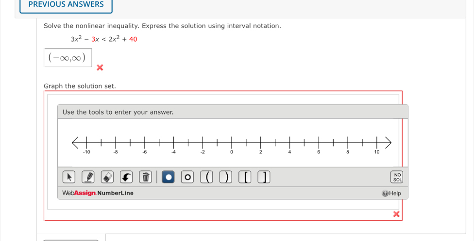 PREVIOUS ANSWERS 
Solve the nonlinear inequality. Express the solution using interval notation.
3x^2-3x<2x^2+40
(-∈fty ,∈fty )
Graph the solution set. 
Use the tools to enter your answer. 
. ( ) 1 
NO 
WebAssign Number Line Help SOL