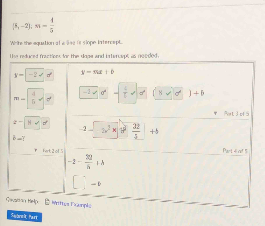 (8,-2);m= 4/5 
Write the equation of a line in slope intercept.
Use reduced fractions for the slope and intercept as needed.
Q
Submit Part