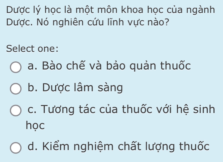 Dược lý học là một môn khoa học của ngành
Dược. Nó nghiên cứu lĩnh vực nào?
Select one:
a. Bào chế và bảo quản thuốc
b. Dược lâm sàng
c. Tương tác của thuốc với hệ sinh
học
d. Kiểm nghiệm chất lượng thuốc