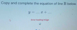 Copy and complete the equation of line B below.
y= _ x+ _ 
Error loading image