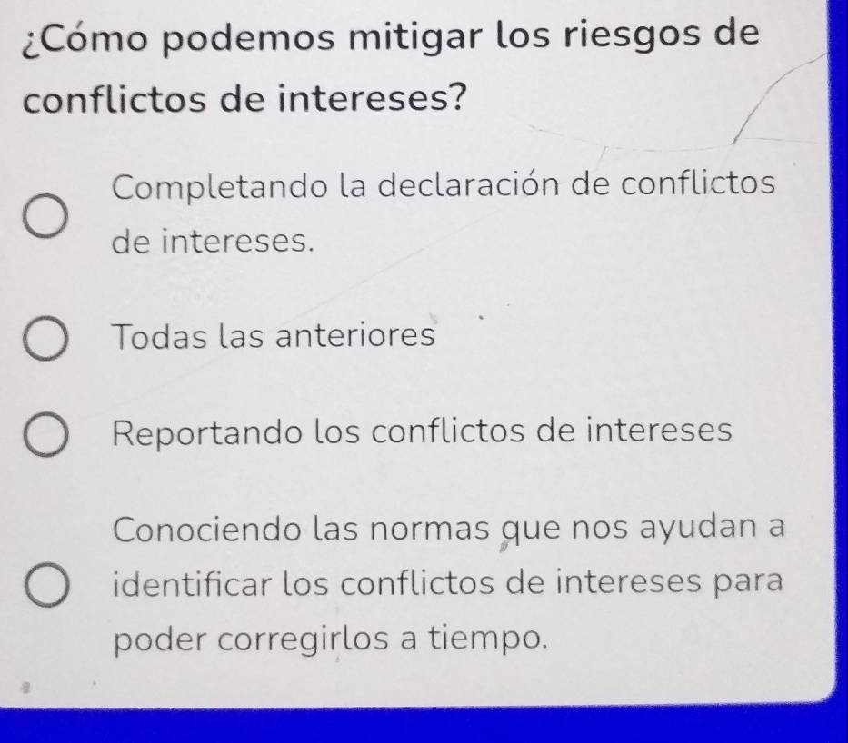 ¿Cómo podemos mitigar los riesgos de
conflictos de intereses?
Completando la declaración de conflictos
de intereses.
Todas las anteriores
Reportando los conflictos de intereses
Conociendo las normas que nos ayudan a
identificar los conflictos de intereses para
poder corregirlos a tiempo.