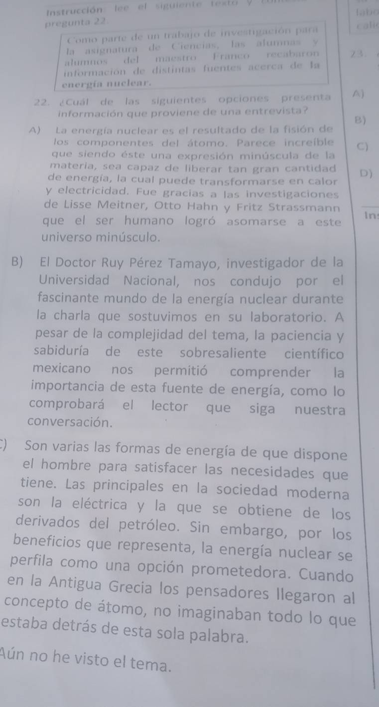 Instrucción: lee el siguiente text labo
pregunta 22.
Como parte de un trabajo de investigación para cali
la  asignatura de C iencias, las alumnas    
alumnos del maestro Franco recabaron 23.
información de distintas fuentes acerca de la
energía nuclear.
22. ¿Cuál de las siguientes opciones presenta A)
información que proviene de una entrevista?
B)
A) La energía nuclear es el resultado de la fisión de
los componentes del átomo. Parece increíble C)
que siendo éste una expresión minúscula de la
materia, sea capaz de liberar tan gran cantidad D)
de energía, la cual puede transformarse en calor
y electricidad. Fue gracias a las investigaciones
de Lisse Meitner, Otto Hahn y Fritz Strassmann
_
que el ser humano logró asomarse a este In
universo minúsculo.
B) El Doctor Ruy Pérez Tamayo, investigador de la
Universidad Nacional, nos condujo por el
fascinante mundo de la energía nuclear durante
la charla que sostuvimos en su laboratorio. A
pesar de la complejidad del tema, la paciencia y
sabiduría de este sobresaliente científico
mexicano nos permitió comprender la
importancia de esta fuente de energía, como lo
comprobará el lector que siga nuestra
conversación.
C) Son varias las formas de energía de que dispone
el hombre para satisfacer las necesidades que
tiene. Las principales en la sociedad moderna
son la eléctrica y la que se obtiene de los
derivados del petróleo. Sin embargo, por los
beneficios que representa, la energía nuclear se
perfila como una opción prometedora. Cuando
en la Antigua Grecia los pensadores Ilegaron al
concepto de átomo, no imaginaban todo lo que
estaba detrás de esta sola palabra.
Aún no he visto el tema.