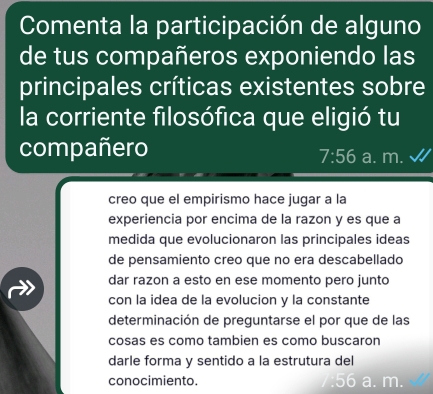 Comenta la participación de alguno 
de tus compañeros exponiendo las 
principales críticas existentes sobre 
la corriente filosófica que eligió tu 
compañero a. m.
7:56
creo que el empirismo hace jugar a la 
experiencia por encima de la razon y es que a 
medida que evolucionaron las principales ideas 
de pensamiento creo que no era descabellado 
dar razon a esto en ese momento pero junto 
con la idea de la evolucion y la constante 
determinación de preguntarse el por que de las 
cosas es como tambien es como buscaron 
darle forma y sentido a la estrutura del 
conocimiento.