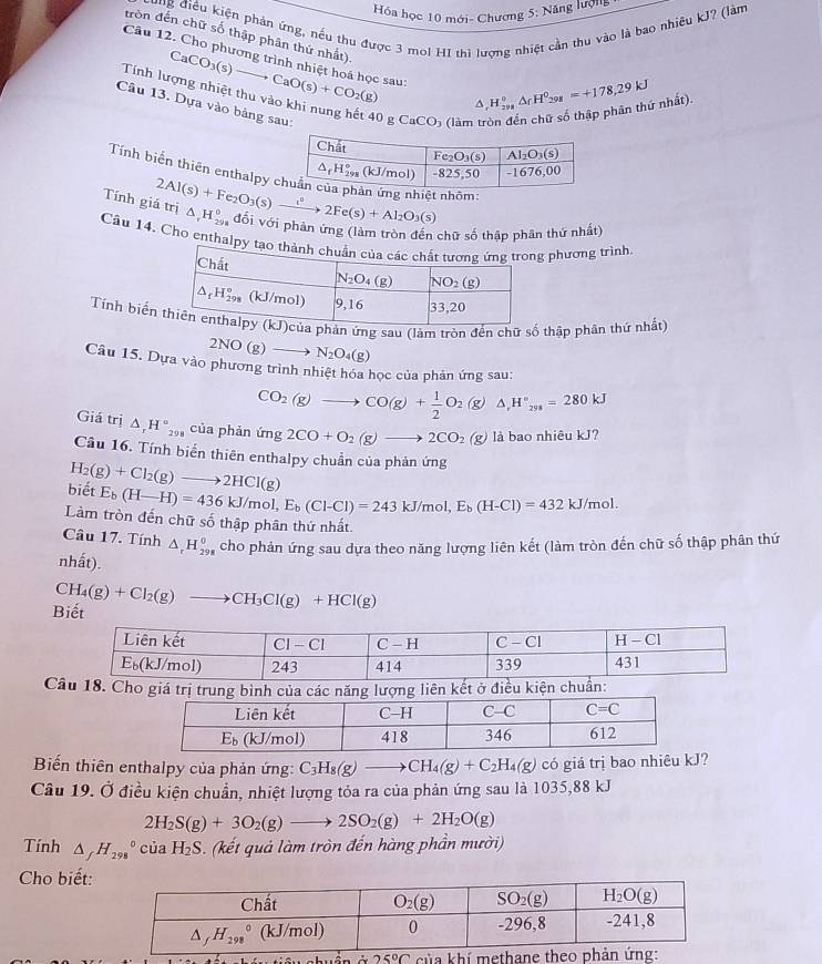 Hóa học 10 mới- Chương 5; Năng lượng
Kung điều kiện phản ứng, nều thu được 3 mol HI thì lượng nhiệt cần thu vào là bao nhiêu kJ? (làm
tròn đến chữ số thập phân thứ nhất).
Câu 12. Cho phương trình nhiệt hoá học sau: CaCO_3(s)to CaO(s)+CO_2(g) ^ H_(298)°^circ △ _(298)^0=+178,29kJ r nhất).
Tính lượng nhiệt thu vào khi nung hết 40 g CaCO) (làm t
Câu 13. Dựa vào bảng sau:
Tính biến thiên enthalpy  nhôm:
Tính gi 2Al(s)+Fe_2O_3(s)xrightarrow i^22Fe(s)+Al_2O_3(s) △ _rH_(298)° đổi với phản ứng (làm tròn đến chữ số thập phân thứ nhất)
Cầu 14. Cho enthal phương trình
Tính biểnsau (làm tròn đếnthập phân thứ nhất)
2NO(g)to N_2O_4(g)
Câu 15. Dựa vào phương trình nhiệt hóa học của phản ứng sau:
CO_2(g)to CO(g)+ 1/2 O_2(g)△ ,H°_298=280kJ
Giá trị △ _rH°_298 của phản img2CO+O_2(g)to 2CO_2(g) là bao nhiêu kJ?
Câu 16. Tính biển thiên enthalpy chuẩn của phản ứng
biết H_2(g)+Cl_2(g)to 2HCl(g)
E_b(H-H)=436kJ/mol,E_b(Cl-Cl)=243kJ/mol,E_b(H-Cl)=432kJ/mol.
Làm tròn đến chữ số thập phân thứ nhất.
Câu 17. Tính △ _rH_(298)^0 cho phản ứng sau dựa theo năng lượng liên kết (làm tròn đến chữ số thập phân thứ
nhất).
Biết CH_4(g)+Cl_2(g)to CH_3Cl(g)+HCl(g)
Câu 18. Cho giá trị trung bình của các năng lượng liên kết ở điều kiện chuẩn:
Biến thiên enthalpy của phản ứng: C_3H_8(g)to CH_4(g)+C_2H_4(g) có giá trị bao nhiêu kJ?
Câu 19. Ở điều kiện chuẩn, nhiệt lượng tỏa ra của phản ứng sau là 1035,88 kJ
2H_2S(g)+3O_2(g)to 2SO_2(g)+2H_2O(g)
Tính △ _fH_(298)°ciaH_2S (kết quả làm tròn đến hàng phần mười)
Cho biết:
25°C của khí methane theo