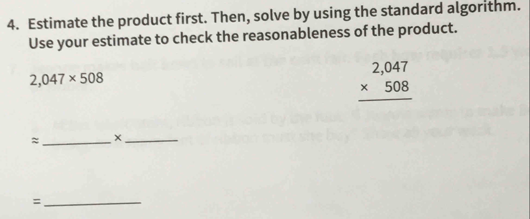 Estimate the product first. Then, solve by using the standard algorithm. 
Use your estimate to check the reasonableness of the product.
2,047* 508
beginarrayr 2,047 * 508 hline endarray
_≈ 
_× 
_=