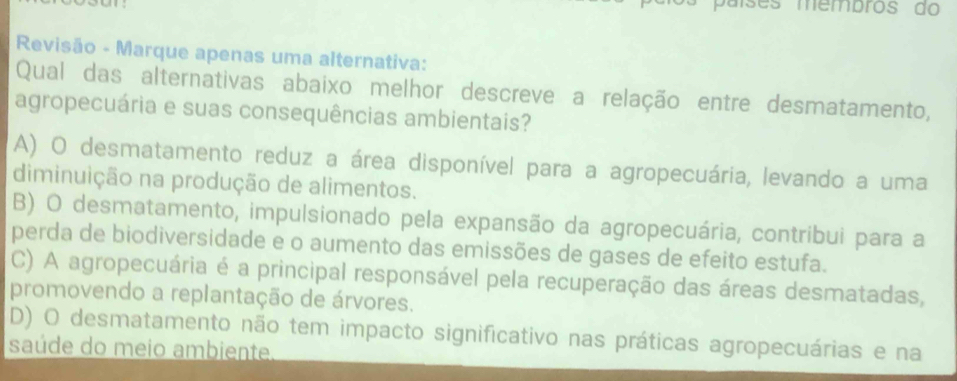 países membros do
Revisão - Marque apenas uma alternativa:
Qual das alternativas abaixo melhor descreve a relação entre desmatamento,
agropecuária e suas consequências ambientais?
A) O desmatamento reduz a área disponível para a agropecuária, levando a uma
diminuição na produção de alimentos.
B) O desmatamento, impulsionado pela expansão da agropecuária, contríbui para a
perda de biodiversidade e o aumento das emissões de gases de efeito estufa.
C) A agropecuária é a principal responsável pela recuperação das áreas desmatadas,
promovendo a replantação de árvores.
D) O desmatamento não tem impacto significativo nas práticas agropecuárias e na
saúde do meio ambiente.