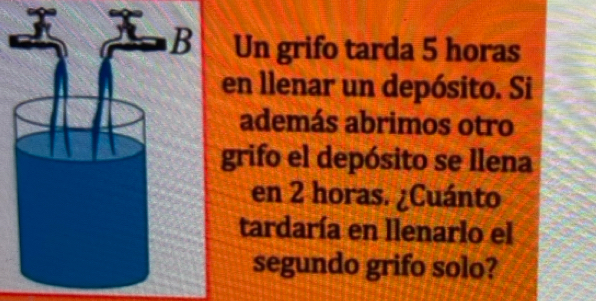 Un grifo tarda 5 horas 
en llenar un depósito. Si 
además abrimos otro 
grifo el depósito se llena 
en 2 horas. ¿Cuánto 
tardaría en llenarlo el 
segundo grifo solo?