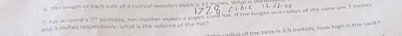 The length of each side of a cubical wooden block is 12 inches. What is the 
7. For Arianne's 7^(th) birthday, her mother makes a paper cone hat. If the height and radius of the cone are 7 inches
and 5 inches respectively, what is the volume of the hat? 
e radius of the tank is 2.5 meters, how high is the tank?