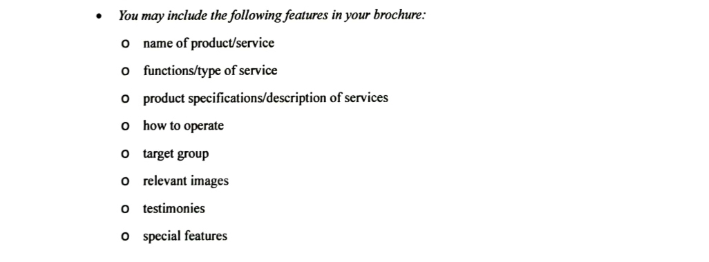 You may include the following features in your brochure: 
O name of product/service 
0 functions/type of service 
0 product specifications/description of services 
0 how to operate 
O target group 
0 relevant images 
O testimonies 
0 special features