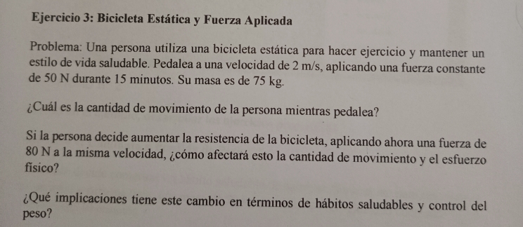 Bicicleta Estática y Fuerza Aplicada 
Problema: Una persona utiliza una bicicleta estática para hacer ejercicio y mantener un 
estilo de vida saludable. Pedalea a una velocidad de 2 m/s, aplicando una fuerza constante 
de 50 N durante 15 minutos. Su masa es de 75 kg. 
¿Cuál es la cantidad de movimiento de la persona mientras pedalea? 
Si la persona decide aumentar la resistencia de la bicicleta, aplicando ahora una fuerza de
80 N a la misma velocidad, ¿cómo afectará esto la cantidad de movimiento y el esfuerzo 
fǐsico? 
¿Qué implicaciones tiene este cambio en términos de hábitos saludables y control del 
peso?