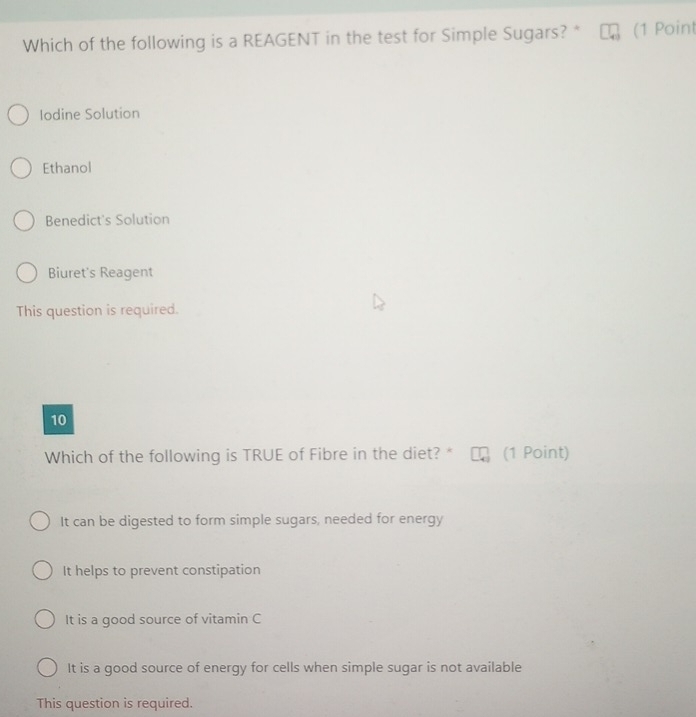 Which of the following is a REAGENT in the test for Simple Sugars? * (1 Point
Iodine Solution
Ethanol
Benedict's Solution
Biuret's Reagent
This question is required.
10
Which of the following is TRUE of Fibre in the diet? * (1 Point)
It can be digested to form simple sugars, needed for energy
It helps to prevent constipation
It is a good source of vitamin C
It is a good source of energy for cells when simple sugar is not available
This question is required.