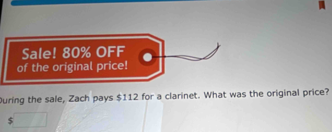 Sale! 80% OFF 
of the original price! 
During the sale, Zach pays $112 for a clarinet. What was the original price?