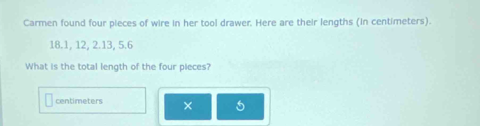 Carmen found four pieces of wire in her tool drawer. Here are their lengths (in centimeters).
18.1, 12, 2. 13, 5.6
What is the total length of the four pieces?
centimeters
×