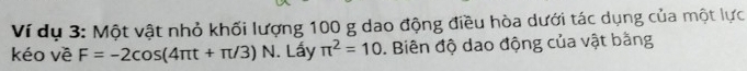 Ví dụ 3: Một vật nhỏ khối lượng 100 g dao động điều hòa dưới tác dụng của một lực 
kéo về F=-2cos (4π t+π /3) N. Lấy π^2=10. Biên độ dao động của vật bằng