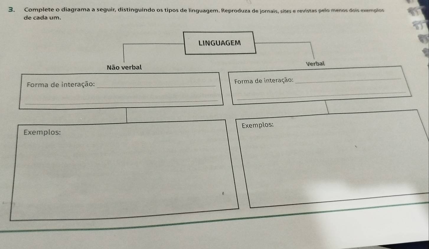 Complete o diagrama a seguir, distinguindo os tipos de linguagem. Reproduza de jornais, sítes e revistas pelo menos dois exemplos
de cada um.
LINGUAGEM
Não verbal Verbal
Forma de interação:_ Forma de interação:
_
_
_
Exemplos: Exemplos: