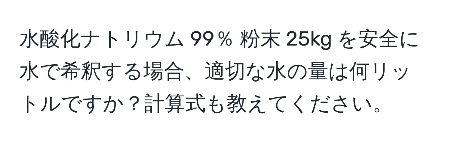 水酸化ナトリウム 99％ 粉末 25kg を安全に水で希釈する場合、適切な水の量は何リットルですか？計算式も教えてください。