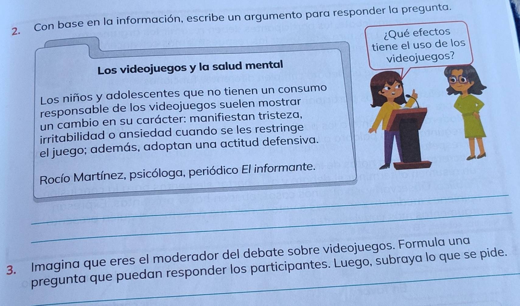 Con base en la información, escribe un argumento para responder la pregunta. 
Los videojuegos y la salud mental 
Los niños y adolescentes que no tienen un consumo 
responsable de los videojuegos suelen mostrar 
un cambio en su carácter: manifiestan tristeza, 
irritabilidad o ansiedad cuando se les restringe 
el juego; además, adoptan una actitud defensiva. 
Rocío Martínez, psicóloga, periódico El informante. 
_ 
_ 
3. Imagina que eres el moderador del debate sobre videojuegos. Formula una 
pregunta que puedan responder los participantes. Luego, subraya lo que se pide.