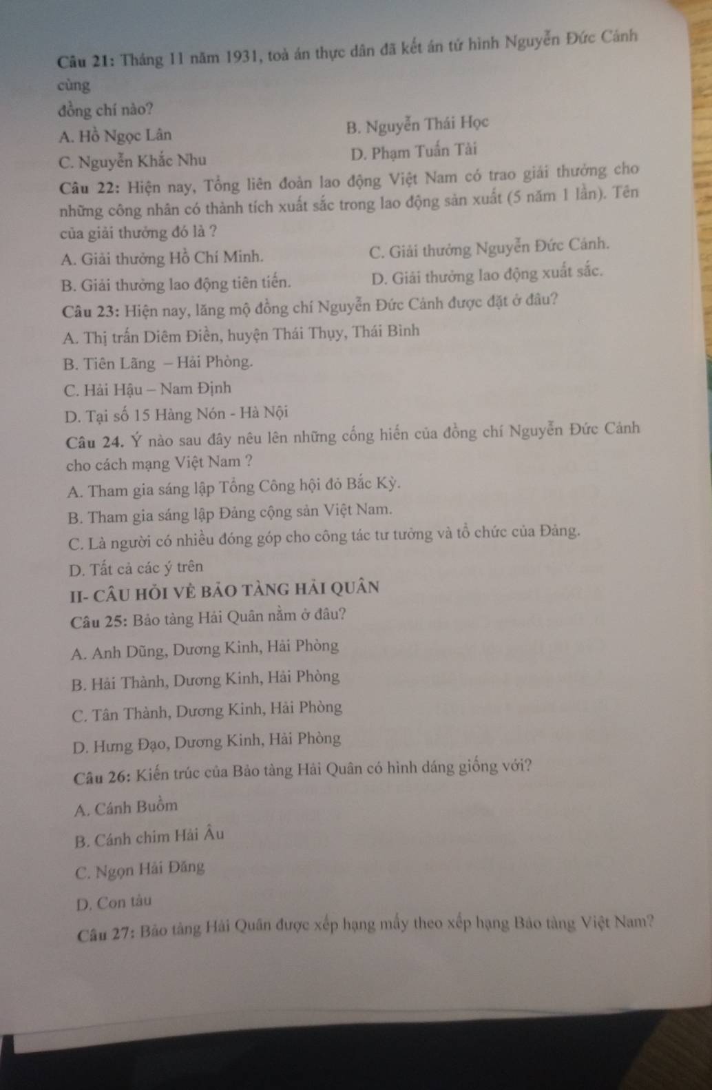 Tháng 11 năm 1931, toà án thực dân đã kết án tứ hình Nguyễn Đức Cánh
cùng
đồng chí nào?
A. Hồ Ngọc Lân B. Nguyễn Thái Học
C. Nguyễn Khắc Nhu D. Phạm Tuấn Tài
Câu 22: Hiện nay, Tổng liên đoàn lao động Việt Nam có trao giải thưởng cho
những công nhân có thành tích xuất sắc trong lao động sản xuất (5 năm 1 lần). Tên
của giải thưởng đó là ?
A. Giải thưởng Hồ Chí Minh. C. Giải thưởng Nguyễn Đức Cảnh.
B. Giải thưởng lao động tiên tiến. D. Giải thưởng lao động xuất sắc.
Câu 23: Hiện nay, lăng mộ đồng chí Nguyễn Đức Cảnh được đặt ở đâu?
A. Thị trấn Diêm Điền, huyện Thái Thụy, Thái Bình
B. Tiên Lãng - Hải Phòng.
C. Hải Hậu - Nam Định
D. Tại số 15 Hàng Nón - Hà Nội
Câu 24. Ý nào sau đây nêu lên những cống hiến của đồng chí Nguyễn Đức Cảnh
cho cách mạng Việt Nam ?
A. Tham gia sáng lập Tổng Công hội đỏ Bắc Kỳ.
B. Tham gia sáng lập Đảng cộng sản Việt Nam.
C. Là người có nhiều đóng góp cho công tác tư tưởng và tổ chức của Đảng.
D. Tất cả các ý trên
II- cÂU HỏI vẻ bảO tàng hải quân
Câu 25: Bảo tàng Hải Quân nằm ở đâu?
A. Anh Dũng, Dương Kinh, Hài Phòng
B. Hải Thành, Dương Kinh, Hải Phòng
C. Tân Thành, Dương Kinh, Hải Phòng
D. Hưng Đạo, Dương Kinh, Hải Phòng
Câu 26: Kiến trúc của Bảo tàng Hải Quân có hình dáng giống với?
A. Cánh Buồm
B. Cánh chim Hải Âu
C. Ngọn Hải Đăng
D. Con tàu
Câu 27: Bảo tàng Hải Quân được xếp hạng mấy theo xếp hạng Bảo tàng Việt Nam?
