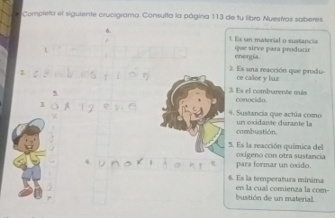 Completa el siguiente crucigrama. Consulta la página 113 de tu libro Nuestros saberes. 
6, 
1. Es un material o sustancia 
energía. que sirve para producir 
2. Es una reacción que produ ce calor y luz 
3. Es el comburente más conocido. 
. Sustancia que actúa como un oxidante durante la 
combustión. 
5. Es la reacción química del 
oxígeno con otra sustancia 
para formar un oxido. 
6. Es la temperatura mínima 
en la cual comienza la com- 
bustión de un material.