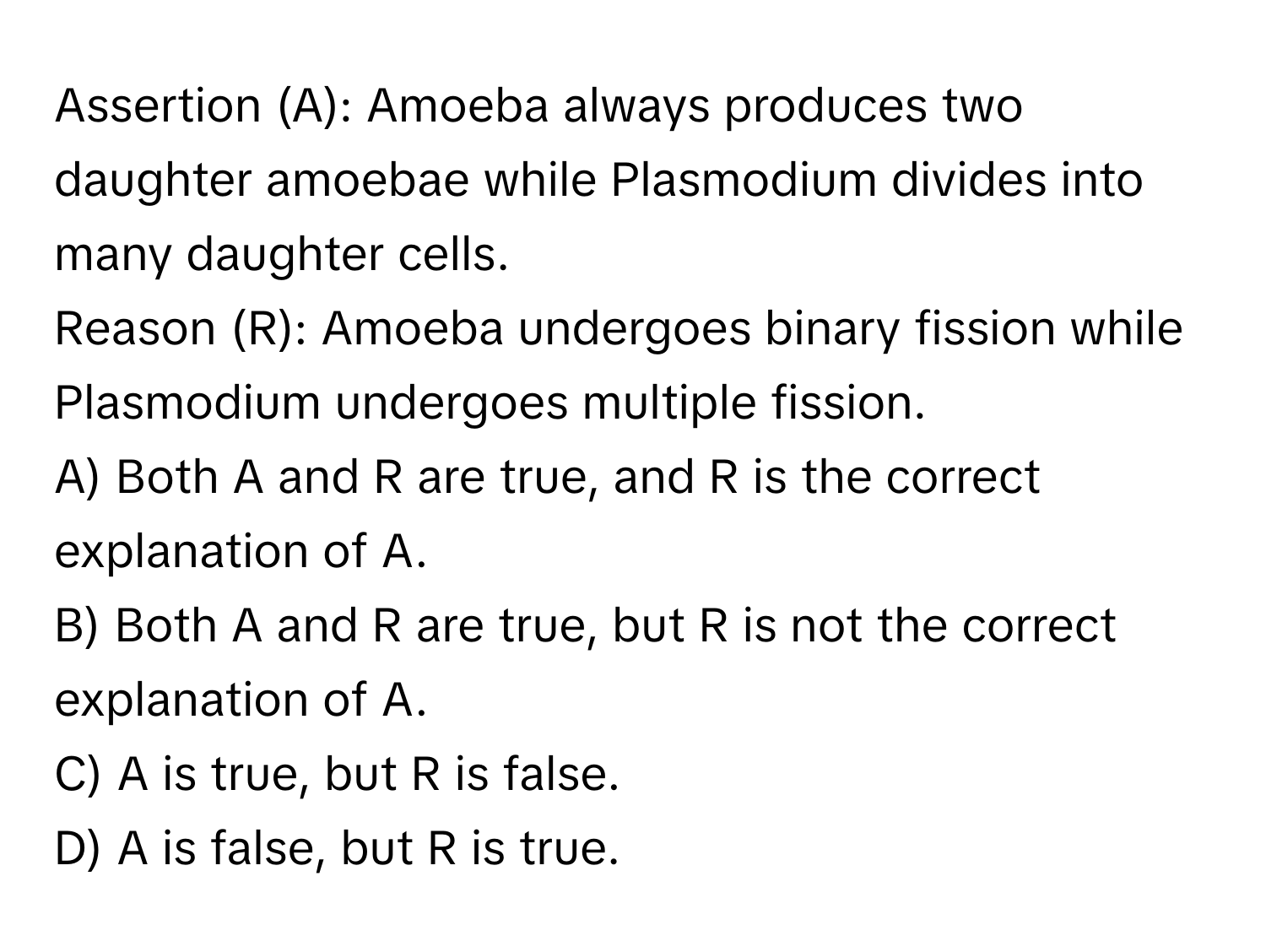 Assertion (A): Amoeba always produces two daughter amoebae while Plasmodium divides into many daughter cells. 
Reason (R): Amoeba undergoes binary fission while Plasmodium undergoes multiple fission.

A) Both A and R are true, and R is the correct explanation of A. 
B) Both A and R are true, but R is not the correct explanation of A. 
C) A is true, but R is false. 
D) A is false, but R is true.