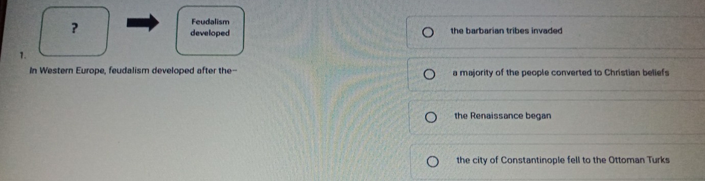 ?
Feudalism
developed the barbarian tribes invaded 
1.
In Western Europe, feudalism developed after the-- a majority of the people converted to Christian beliefs
the Renaissance began
the city of Constantinople fell to the Ottoman Turks