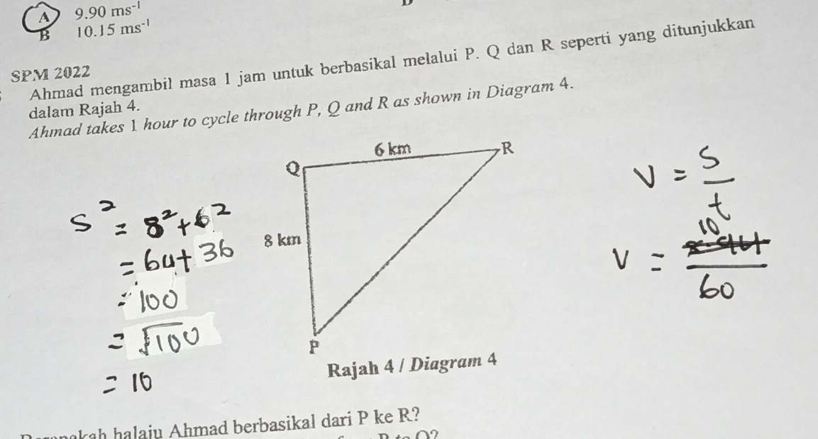 A 9.90ms^(-1)
B 10.15ms^(-1)
Ahmad mengambil masa 1 jam untuk berbasikal melalui P. Q dan R seperti yang ditunjukkan
SPM 2022
Ahmad takes 1 hour to cycle through P, Q and R as shown in Diagram 4. dalam Rajah 4.
akah halaju Ahmad berbasikal dari P ke R?