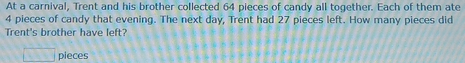 At a carnival, Trent and his brother collected 64 pieces of candy all together. Each of them ate
4 pieces of candy that evening. The next day, Trent had 27 pieces left. How many pieces did 
Trent's brother have left? 
□ pieces