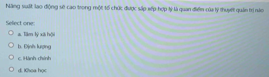 Năng suất lao động sẽ cao trong một tổ chức được sắp xếp hợp lý là quan điểm của lý thuyết quản trị nào
Select one:
a. Tâm lý xã hội
b. Định lượng
c. Hành chính
d. Khoa học