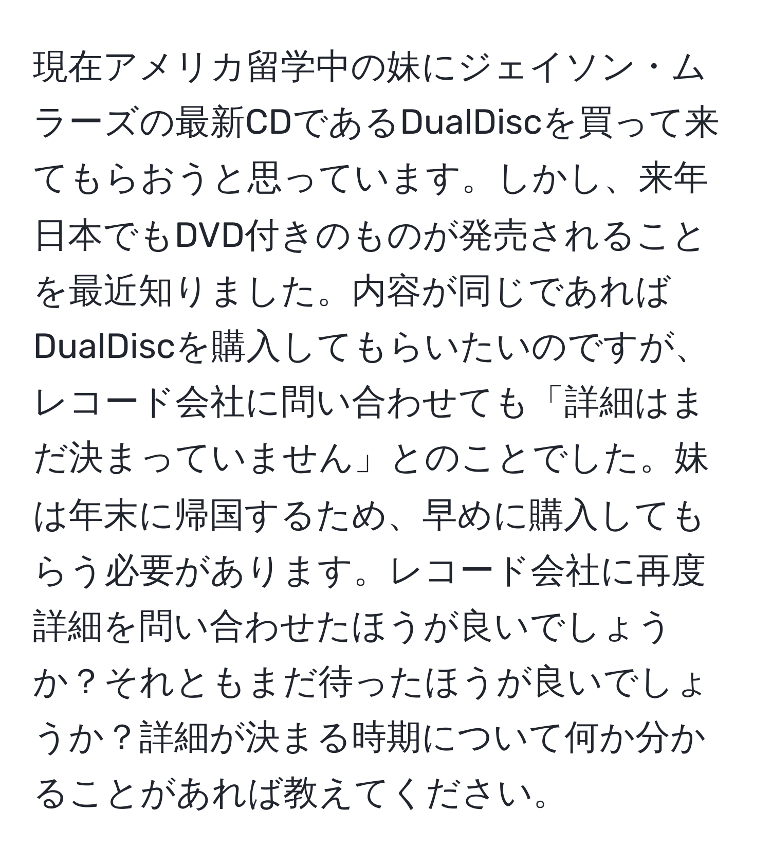 現在アメリカ留学中の妹にジェイソン・ムラーズの最新CDであるDualDiscを買って来てもらおうと思っています。しかし、来年日本でもDVD付きのものが発売されることを最近知りました。内容が同じであればDualDiscを購入してもらいたいのですが、レコード会社に問い合わせても「詳細はまだ決まっていません」とのことでした。妹は年末に帰国するため、早めに購入してもらう必要があります。レコード会社に再度詳細を問い合わせたほうが良いでしょうか？それともまだ待ったほうが良いでしょうか？詳細が決まる時期について何か分かることがあれば教えてください。