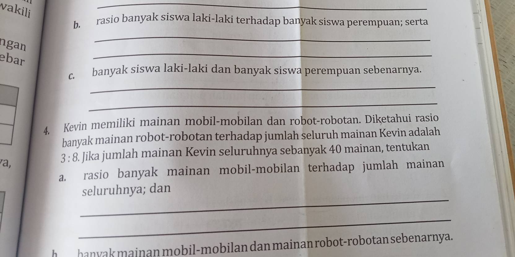 vakili 
_ 
b. rasio banyak siswa laki-laki terhadap banyak siswa perempuan; serta 
_ 
_ 
ngan 
ebar 
c. banyak siswa laki-laki dan banyak siswa perempuan sebenarnya. 
_ 
_ 
4. Kevin memiliki mainan mobil-mobilan dan robot-robotan. Diketahui rasio 
banyak mainan robot-robotan terhadap jumlah seluruh mainan Kevin adalah 
a, 
. 3:8. Jika jumlah mainan Kevin seluruhnya sebanyak 40 mainan, tentukan 
a. rasio banyak mainan mobil-mobilan terhadap jumlah mainan 
_ 
seluruhnya; dan 
_ 
h_ hanyak mainan mobil-mobilan dan mainan robot-robotan sebenarnya.