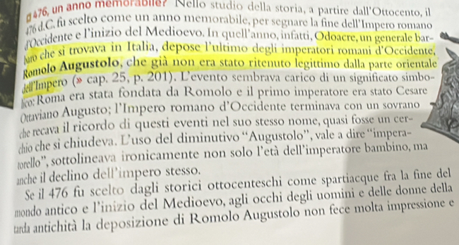 #476, un anno memorabuer Nello studio della storia, a partire dall'Ottocento, il
476 d.C.fu scelto come un anno memorabile, per segnare la fine dell’Impero roman 
dOccidente e l'inizio del Medioevo. In quell'anno, infatti, Odoacre, un generale bar 
Mm che si trovava in Italia, depose l'ultimo degli imperatori romani d'Occident 
Romolo Augustolo, che già non era stato ritenuto legittimo dalla parte orienta 
* Impero (» cap. 25, p. 201). L'evento sembrava carico di un significato simb 
:Roma era stata fondata da Romolo e il primo imperatore era stato Cesare 
Otaviano Augusto; l'Impero romano d'Occidente terminava con un sovrano 
the recava il ricordo di questi eventi nel suo stesso nome, quasi fosse un cer- 
chio che si chiudeva. L’uso del diminutivo “Augustolo”, vale a dire “impera- 
trello', sottolineava ironicamente non solo l'età dell'imperatore bambino, ma 
anche il declino dell’impero stesso. 
Se il 476 fu scelto dagli storici ottocenteschi come spartiacque fra la fine del 
mondo antico e l’inizio del Medioevo, agli occhi degli uomini e delle donne della 
tarda antichità la deposizione di Romolo Augustolo non fece molta impressione e