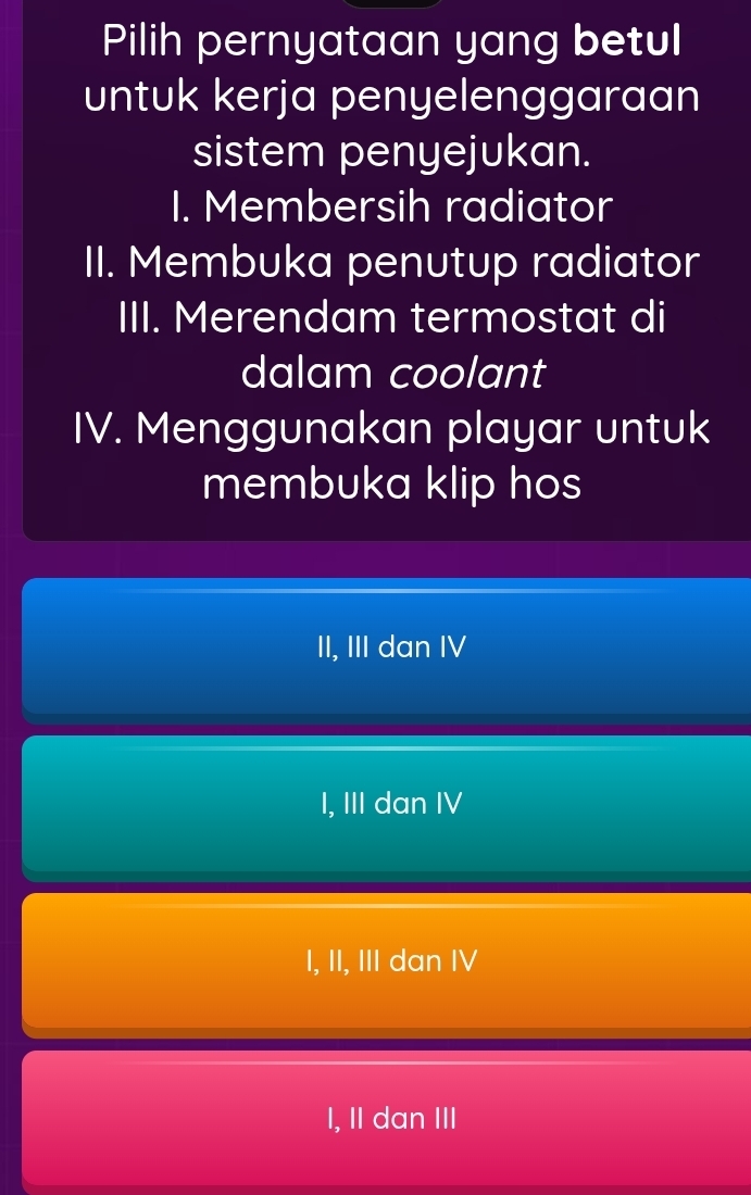 Pilih pernyataan yang betul
untuk kerja penyelenggaraan
sistem penyejukan.
I. Membersih radiator
II. Membuka penutup radiator
III. Merendam termostat di
dalam coolant
IV. Menggunakan playar untuk
membuka klip hos
II, III dan IV
I, III dan IV
I, II, III dan IV
I, II dan III