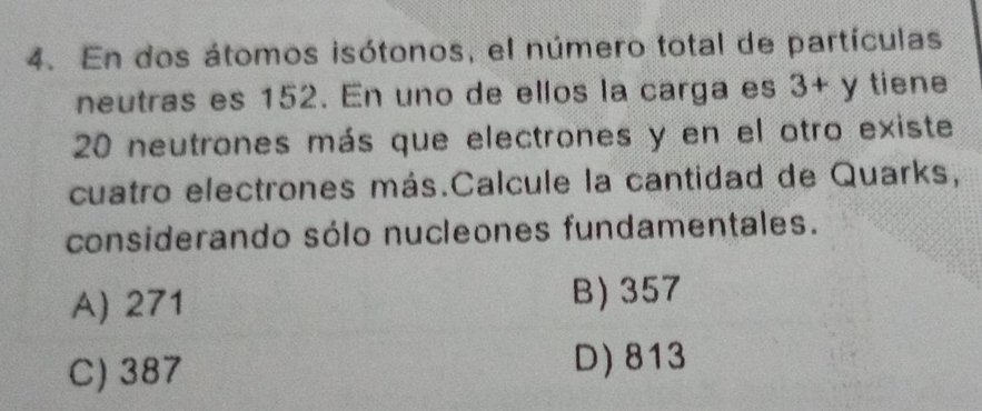 En dos átomos isótonos, el número total de partículas
neutras es 152. En uno de ellos la carga es 3+y tiene
20 neutrones más que electrones y en el otro existe
cuatro electrones más.Calcule la cantidad de Quarks,
considerando sólo nucleones fundamentales.
A) 271 B) 357
C) 387 D) 813