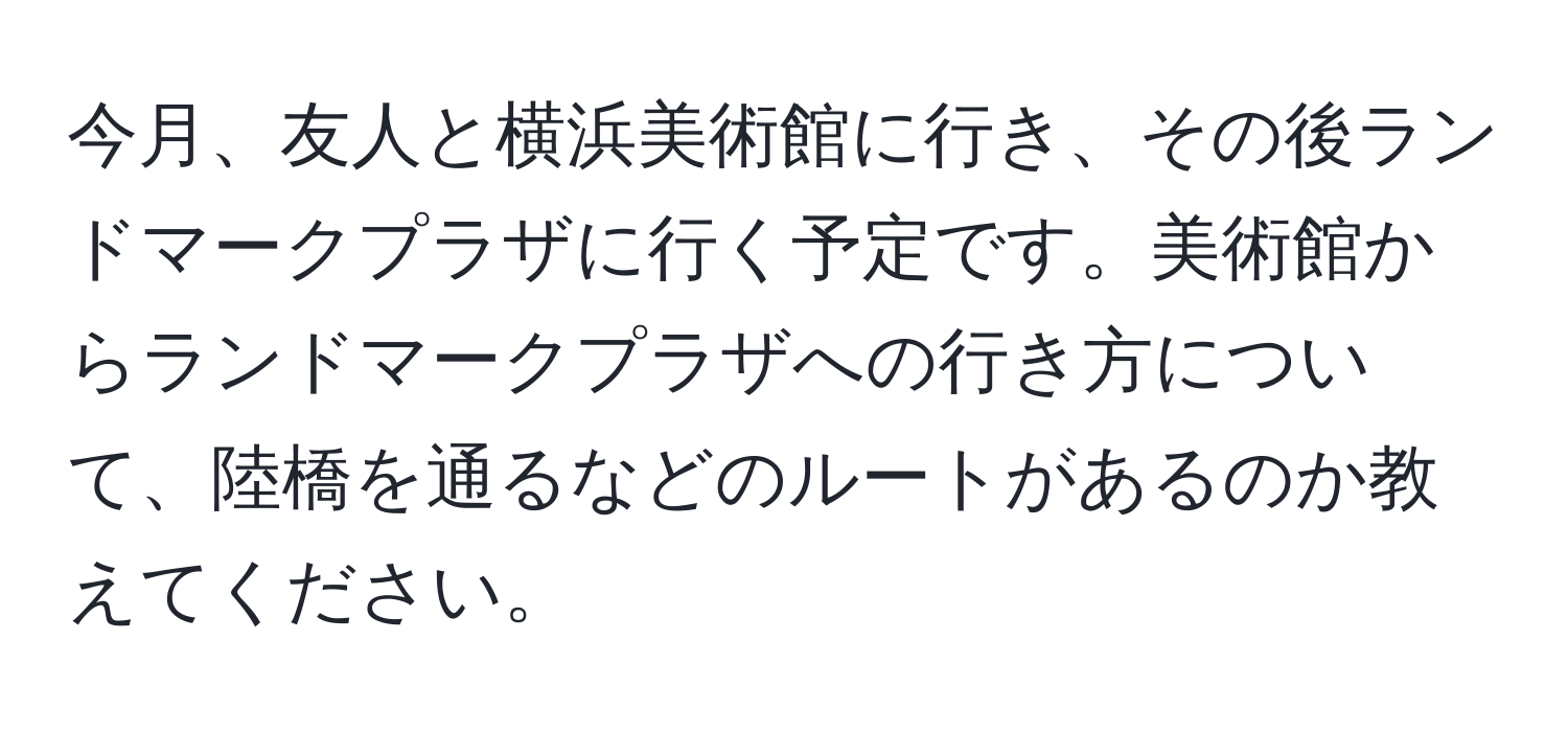 今月、友人と横浜美術館に行き、その後ランドマークプラザに行く予定です。美術館からランドマークプラザへの行き方について、陸橋を通るなどのルートがあるのか教えてください。