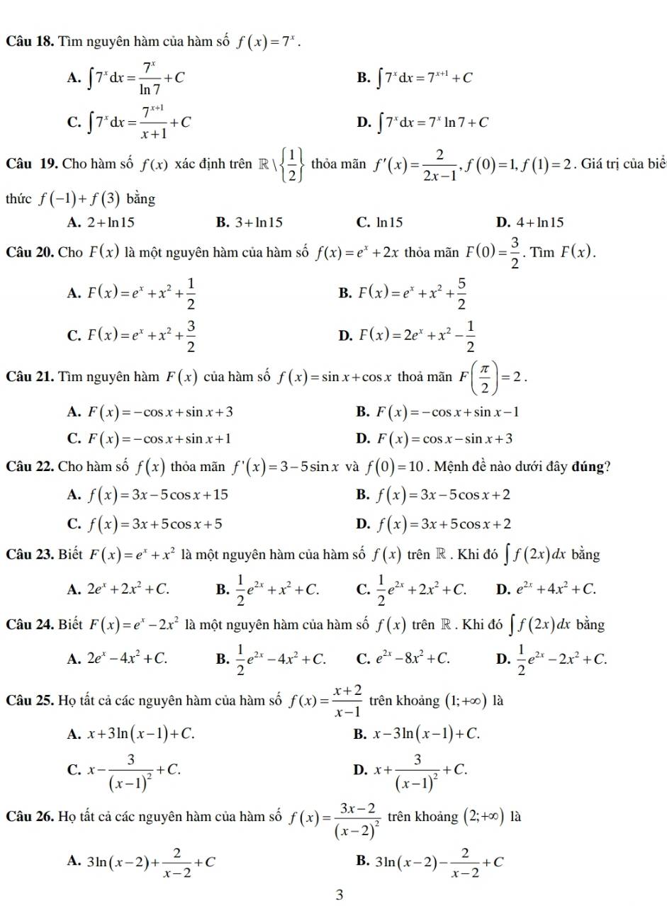 Tìm nguyên hàm của hàm số f(x)=7^x.
A. ∈t 7^xdx= 7^x/ln 7 +C ∈t 7^xdx=7^(x+1)+C
B.
C. ∈t 7^xdx= (7^(x+1))/x+1 +C D. ∈t 7^xdx=7^xln 7+C
Câu 19. Cho hàm số f(x)xa c định trên R|  1/2  thỏa mãn f'(x)= 2/2x-1 ,f(0)=1,f(1)=2. Giá trị của biể
thức f(-1)+f(3) bằng
A. 2+ln 15 B. 3+ln 15 C. ln15 D. 4+ln 15
Câu 20. Cho F(x) là một nguyên hàm của hàm số f(x)=e^x+2x thỏa mãn F(0)= 3/2 . Tìm F(x).
A. F(x)=e^x+x^2+ 1/2  B. F(x)=e^x+x^2+ 5/2 
C. F(x)=e^x+x^2+ 3/2  F(x)=2e^x+x^2- 1/2 
D.
Câu 21. Tìm nguyên hàm F(x) của hàm số f(x)=sin x+cos x thoả mãn F( π /2 )=2.
A. F(x)=-cos x+sin x+3 B. F(x)=-cos x+sin x-1
C. F(x)=-cos x+sin x+1 D. F(x)=cos x-sin x+3
Câu 22. Cho hàm số f(x) thỏa mãn f'(x)=3-5sin x và f(0)=10. Mệnh đề nào dưới đây đúng?
A. f(x)=3x-5cos x+15 B. f(x)=3x-5cos x+2
C. f(x)=3x+5cos x+5 D. f(x)=3x+5cos x+2
Câu 23. Biết F(x)=e^x+x^2 là một nguyên hàm của hàm số f(x) trên R . Khi đó ∈t f(2x)dx bằng
A. 2e^x+2x^2+C. B.  1/2 e^(2x)+x^2+C. C.  1/2 e^(2x)+2x^2+C. D. e^(2x)+4x^2+C.
Câu 24. Biết F(x)=e^x-2x^2 là một nguyên hàm của hàm số f(x) trên R . Khi đó ∈t f(2x) dx bằng
A. 2e^x-4x^2+C. B.  1/2 e^(2x)-4x^2+C. C. e^(2x)-8x^2+C. D.  1/2 e^(2x)-2x^2+C.
Câu 25. Họ tất cả các nguyên hàm của hàm số f(x)= (x+2)/x-1  trên khoảng (1;+∈fty ) là
A. x+3ln (x-1)+C. B. x-3ln (x-1)+C.
C. x-frac 3(x-1)^2+C. x+frac 3(x-1)^2+C.
D.
Câu 26. Họ tất cả các nguyên hàm của hàm số f(x)=frac 3x-2(x-2)^2 trên khoảng (2;+∈fty ) là
A. 3ln (x-2)+ 2/x-2 +C 3ln (x-2)- 2/x-2 +C
B.
3