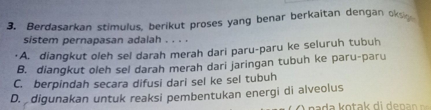 Berdasarkan stimulus, berikut proses yang benar berkaitan dengan oksig
sistem pernapasan adalah . . . .
A. diangkut oleh sel darah merah dari paru-paru ke seluruh tubuh
B. diangkut oleh sel darah merah dari jaringan tubuh ke paru-paru
C. berpindah secara difusi dari sel ke sel tubuh
D. digunakan untuk reaksi pembentukan energi di alveolus