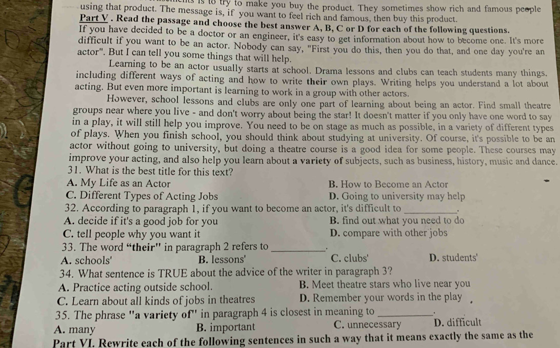 is is to try to make you buy the product. They sometimes show rich and famous people
using that product. The message is, if you want to feel rich and famous, then buy this product.
Part V . Read the passage and choose the best answer A, B, C or D for each of the following questions.
If you have decided to be a doctor or an engineer, it's easy to get information about how to become one. It's more
difficult if you want to be an actor. Nobody can say, "First you do this, then you do that, and one day you're an
actor". But I can tell you some things that will help.
Learning to be an actor usually starts at school. Drama lessons and clubs can teach students many things.
including different ways of acting and how to write their own plays. Writing helps you understand a lot about
acting. But even more important is learning to work in a group with other actors.
However, school lessons and clubs are only one part of learning about being an actor. Find small theatre
groups near where you live - and don't worry about being the star! It doesn't matter if you only have one word to say
in a play, it will still help you improve. You need to be on stage as much as possible, in a variety of different types
of plays. When you finish school, you should think about studying at university. Of course, it's possible to be an
actor without going to university, but doing a theatre course is a good idea for some people. These courses may
improve your acting, and also help you learn about a variety of subjects, such as business, history, music and dance.
31. What is the best title for this text?
A. My Life as an Actor B. How to Become an Actor
C. Different Types of Acting Jobs D. Going to university may help
32. According to paragraph 1, if you want to become an actor, it's difficult to_
.
A. decide if it's a good job for you B. find out what you need to do
C. tell people why you want it D. compare with other jobs
33. The word “their” in paragraph 2 refers to_ .
A. schools' B. lessons' C. clubs' D. students'
34. What sentence is TRUE about the advice of the writer in paragraph 3?
A. Practice acting outside school. B. Meet theatre stars who live near you
C. Learn about all kinds of jobs in theatres D. Remember your words in the play
35. The phrase "a variety of" in paragraph 4 is closest in meaning to_
.
A. many B. important C. unnecessary D. difficult
Part VI. Rewrite each of the following sentences in such a way that it means exactly the same as the