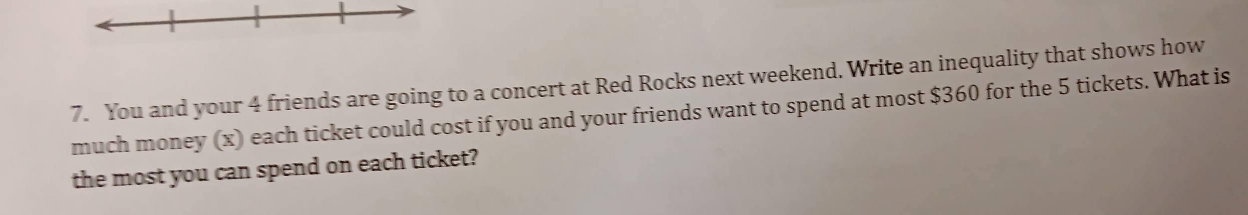 You and your 4 friends are going to a concert at Red Rocks next weekend. Write an inequality that shows how 
much money (x) each ticket could cost if you and your friends want to spend at most $360 for the 5 tickets. What is 
the most you can spend on each ticket?