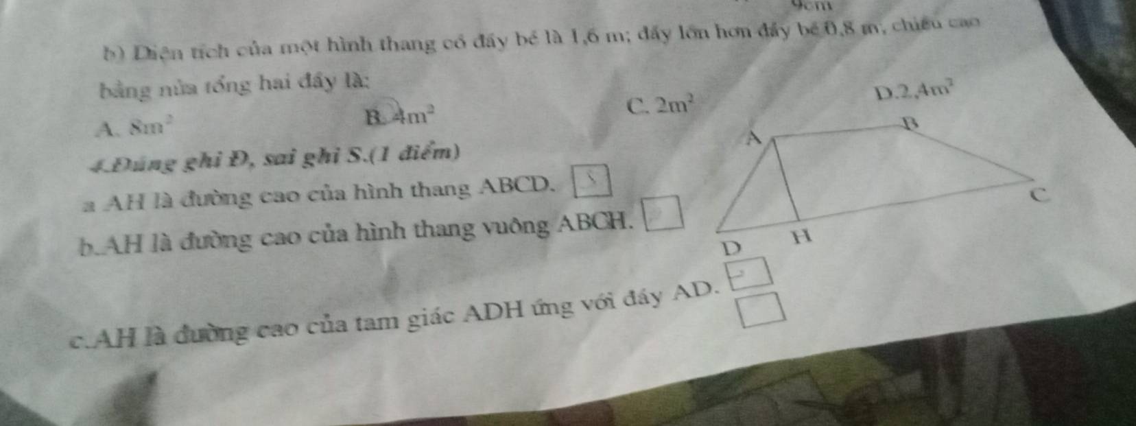 9cm
Diện tích của một hình thang có đẩy bé là 1,6 m; đẩy lớn hơn đẩy bé 0, 8 m, chiếu cao
bằng nửa tổng hai đầy là:
2,4m^2
A. 8m^2
B. 4m^2 C. 2m^2
4.Đúng ghi Đ, sai ghi S.(1 điểm)
a AH là đường cao của hình thang ABCD.
b.AH là đường cao của hình thang vuông ABCH. □ 
c.AH là đường cao của tam giác ADH ứng với đáy AD.