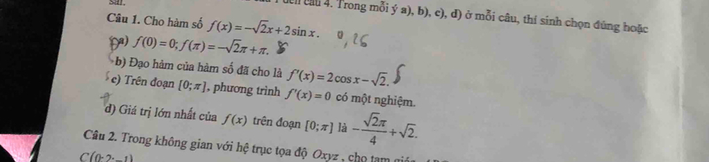 sar 
dên cầu 4. Trong mỗi ý a), b), c), đ) ở mỗi câu, thí sinh chọn đúng hoặc 
Câu 1. Cho hàm số f(x)=-sqrt(2)x+2sin x. 
() f(0)=0;f(π )=-sqrt(2)π +π. 
b) Đạo hàm của hàm số đã cho là f'(x)=2cos x-sqrt(2). 
c) Trên đoạn [0;π ] , phương trình f'(x)=0 có một nghiệm. 
d) Giá trị lớn nhất của f(x) trên đoạn [0;π ] là - sqrt(2)π /4 +sqrt(2). 
Câu 2. Trong không gian với hệ trục tọa độ Oxyz , chọ tam
C(0.2.1)