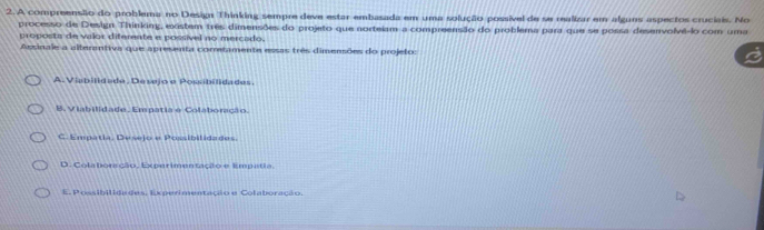 A compreensião do problema no Design Thinking sempre deve estar embasada em uma solução possível de se realizar em alguns aspectos cruciais. No
processo de Design Thinking, existem três dimensões do projeto que norteiam a compreensão do problema para que se possa desenvolvê-lo com uma
proposts de valor diferente e possivel no mercado.
Aesinale a alterantiva que apreseta cometamente essas três dimensões do projeto:
A. Viabilidade, Desejo e Poubilidades,
B. Viabilidade. Empatia e Colaboração.
G. Empatia, Desejo e Posibilidades.
D. Colaboração, Experimentação e Empetia
E. Possibilidades, Experimentação e Colaboração.