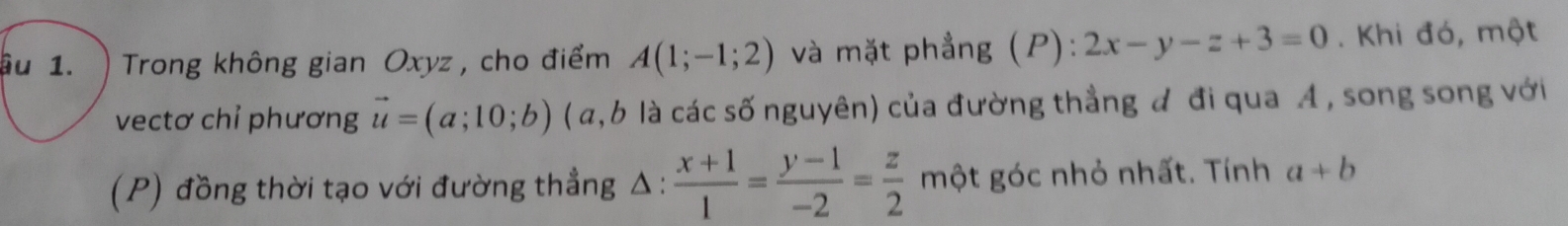 ậu 1. ) Trong không gian Oxyz , cho điểm A(1;-1;2) và mặt phẳng (P): 2x-y-z+3=0. Khi đó, một 
ectơ chỉ phương vector u=(a;10;b) (α, b là các số nguyên) của đường thẳng đ đi qua A , song song với 
(P) đồng thời tạo với đường thẳng Δ :  (x+1)/1 = (y-1)/-2 = z/2  một góc nhỏ nhất. Tính a+b